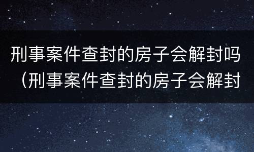 刑事案件查封的房子会解封吗（刑事案件查封的房子会解封吗怎么办）