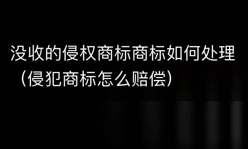 没收的侵权商标商标如何处理（侵犯商标怎么赔偿）