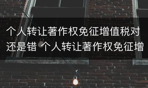 个人转让著作权免征增值税对还是错 个人转让著作权免征增值税对不对