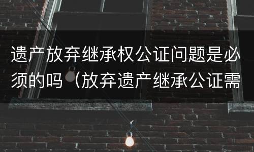 遗产放弃继承权公证问题是必须的吗（放弃遗产继承公证需要多久）
