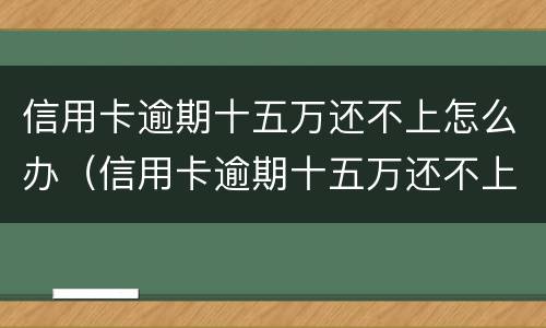 信用卡逾期十五万还不上怎么办（信用卡逾期十五万还不上怎么办呢）
