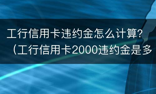 工行信用卡违约金怎么计算？（工行信用卡2000违约金是多少）