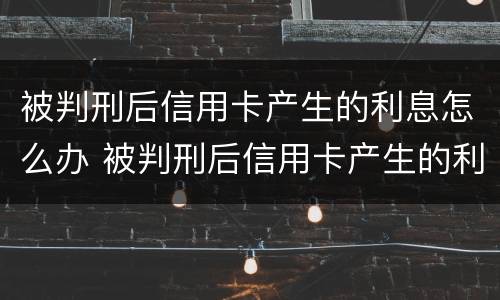 被判刑后信用卡产生的利息怎么办 被判刑后信用卡产生的利息怎么办理