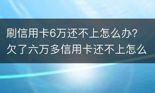 刷信用卡6万还不上怎么办？ 欠了六万多信用卡还不上怎么办