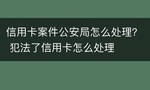 信用卡案件公安局怎么处理？ 犯法了信用卡怎么处理