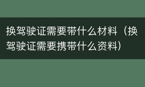换驾驶证需要带什么材料（换驾驶证需要携带什么资料）
