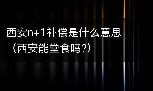西安n+1补偿是什么意思（西安能堂食吗?）