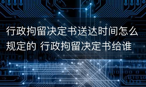 行政拘留决定书送达时间怎么规定的 行政拘留决定书给谁