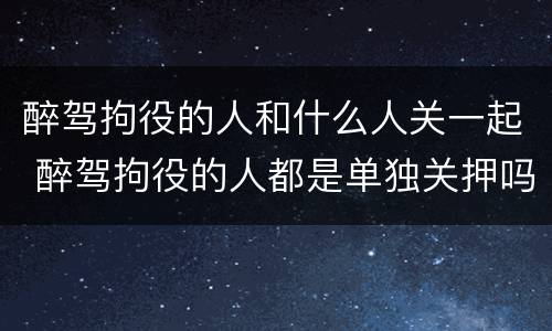 醉驾拘役的人和什么人关一起 醉驾拘役的人都是单独关押吗