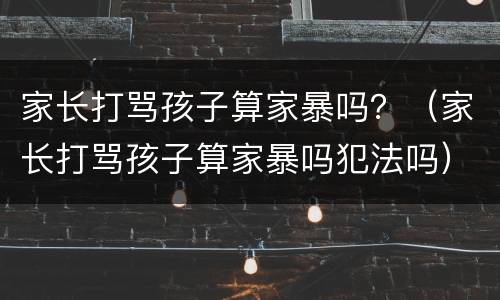 家长打骂孩子算家暴吗？（家长打骂孩子算家暴吗犯法吗）