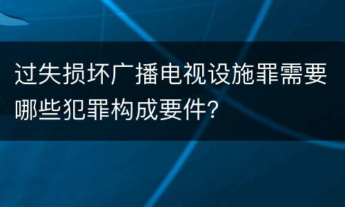 过失损坏广播电视设施罪需要哪些犯罪构成要件？