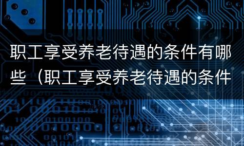 职工享受养老待遇的条件有哪些（职工享受养老待遇的条件有哪些政策）
