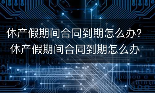休产假期间合同到期怎么办？ 休产假期间合同到期怎么办