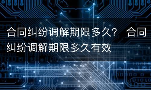 合同纠纷调解期限多久？ 合同纠纷调解期限多久有效