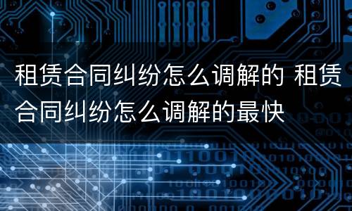 租赁合同纠纷怎么调解的 租赁合同纠纷怎么调解的最快