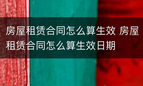 房屋租赁合同怎么算生效 房屋租赁合同怎么算生效日期