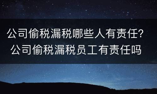公司偷税漏税哪些人有责任？ 公司偷税漏税员工有责任吗
