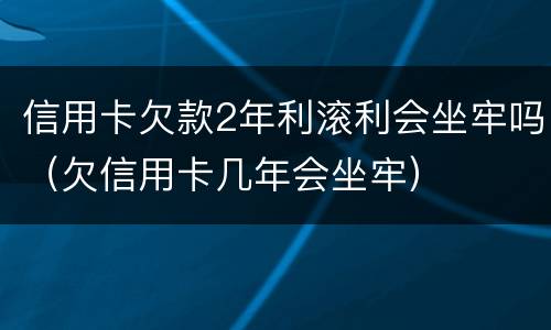 信用卡欠款2年利滚利会坐牢吗（欠信用卡几年会坐牢）