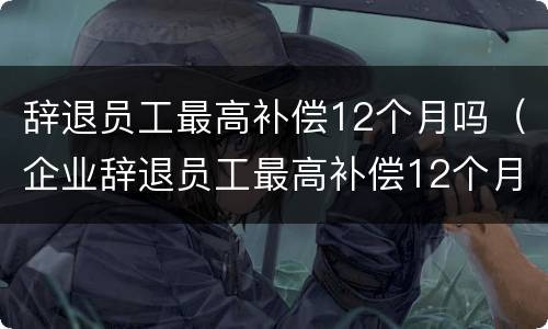 辞退员工最高补偿12个月吗（企业辞退员工最高补偿12个月工资）
