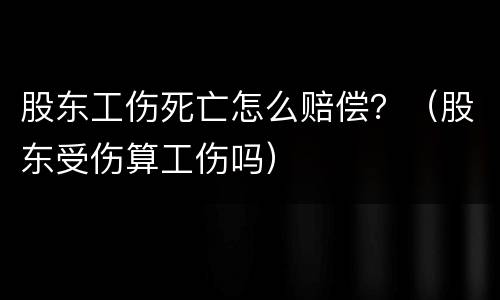 股东工伤死亡怎么赔偿？（股东受伤算工伤吗）