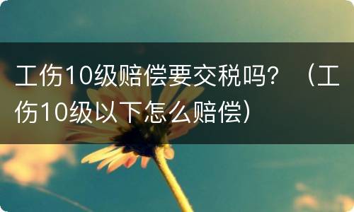 工伤10级赔偿要交税吗？（工伤10级以下怎么赔偿）