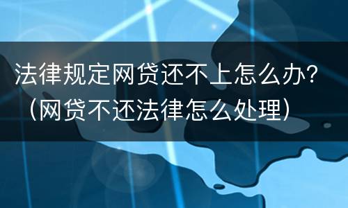 法律规定网贷还不上怎么办？（网贷不还法律怎么处理）