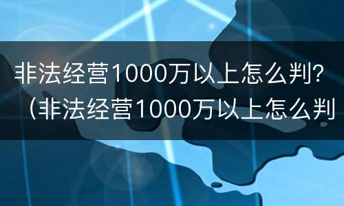 非法经营1000万以上怎么判？（非法经营1000万以上怎么判定）