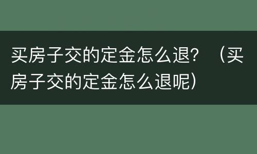 买房子交的定金怎么退？（买房子交的定金怎么退呢）