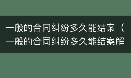 一般的合同纠纷多久能结案（一般的合同纠纷多久能结案解决）