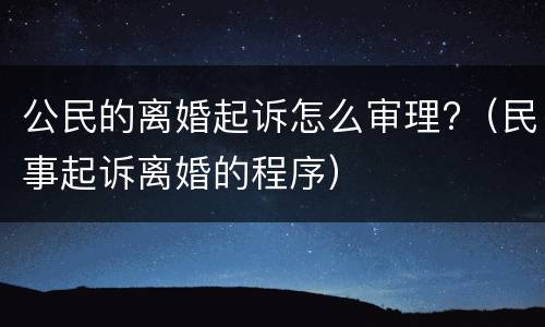公民的离婚起诉怎么审理?（民事起诉离婚的程序）