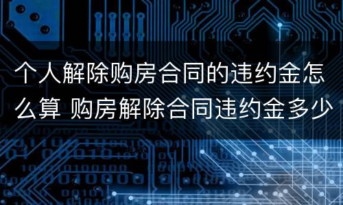个人解除购房合同的违约金怎么算 购房解除合同违约金多少