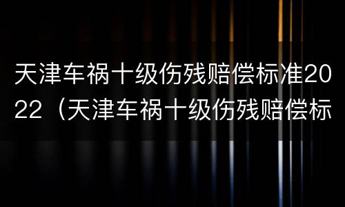 天津车祸十级伤残赔偿标准2022（天津车祸十级伤残赔偿标准2022年）