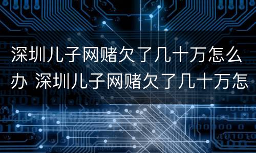 深圳儿子网赌欠了几十万怎么办 深圳儿子网赌欠了几十万怎么办理