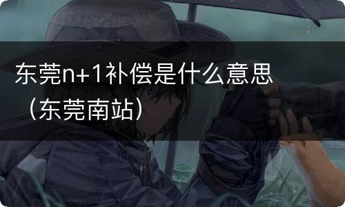东莞n+1补偿是什么意思（东莞南站）