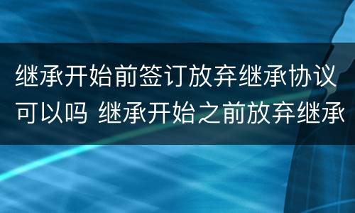 继承开始前签订放弃继承协议可以吗 继承开始之前放弃继承协议有效吗