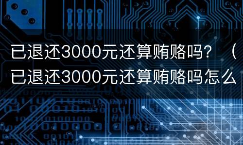 已退还3000元还算贿赂吗？（已退还3000元还算贿赂吗怎么处理）