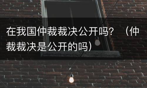 在我国仲裁裁决公开吗？（仲裁裁决是公开的吗）