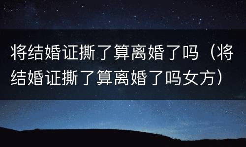 将结婚证撕了算离婚了吗（将结婚证撕了算离婚了吗女方）
