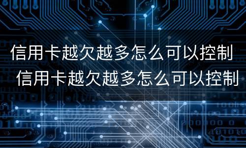 信用卡越欠越多怎么可以控制 信用卡越欠越多怎么可以控制使用