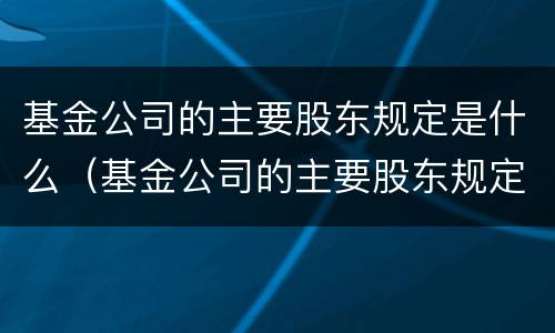 基金公司的主要股东规定是什么（基金公司的主要股东规定是什么呢）