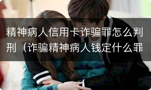 精神病人信用卡诈骗罪怎么判刑（诈骗精神病人钱定什么罪）