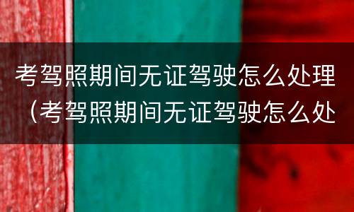 考驾照期间无证驾驶怎么处理（考驾照期间无证驾驶怎么处理的）