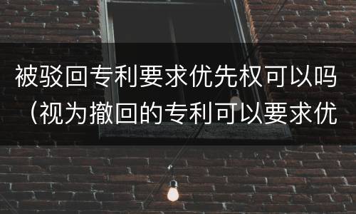 被驳回专利要求优先权可以吗（视为撤回的专利可以要求优先权）