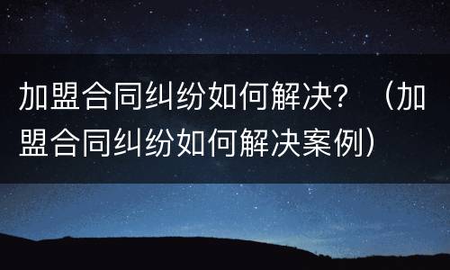 加盟合同纠纷如何解决？（加盟合同纠纷如何解决案例）