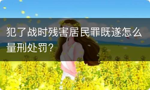犯了战时残害居民罪既遂怎么量刑处罚?