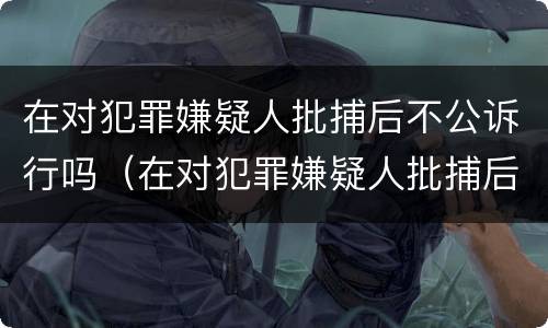 在对犯罪嫌疑人批捕后不公诉行吗（在对犯罪嫌疑人批捕后不公诉行吗怎么处理）