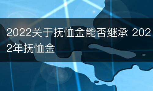 2022关于抚恤金能否继承 2022年抚恤金