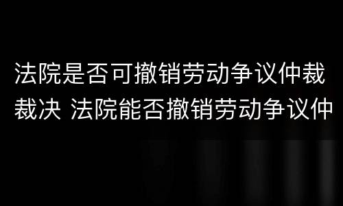 法院是否可撤销劳动争议仲裁裁决 法院能否撤销劳动争议仲裁委员会裁决
