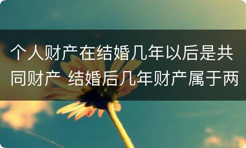 个人财产在结婚几年以后是共同财产 结婚后几年财产属于两个人