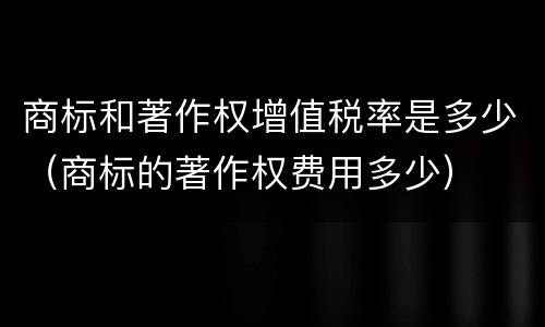 商标和著作权增值税率是多少（商标的著作权费用多少）